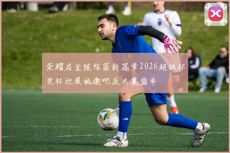 荣耀启金陵绿茵新篇章2026超级杯奖杯巡展诚邀吧友共襄盛举
