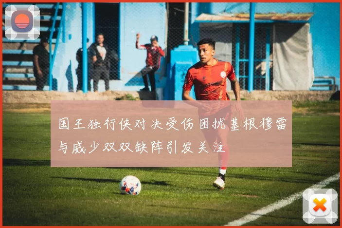国王独行侠对决受伤困扰基根穆雷与威少双双缺阵引发关注