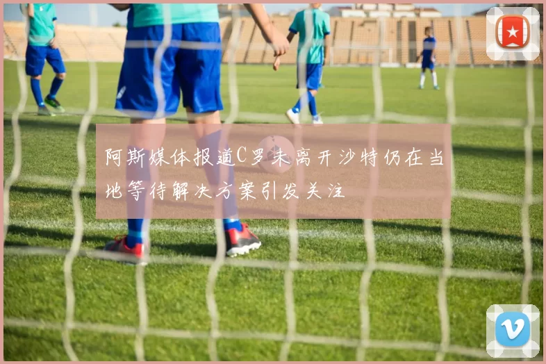 阿斯媒体报道C罗未离开沙特仍在当地等待解决方案引发关注