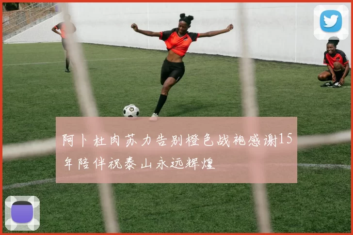 阿卜杜肉苏力告别橙色战袍感谢15年陪伴祝泰山永远辉煌