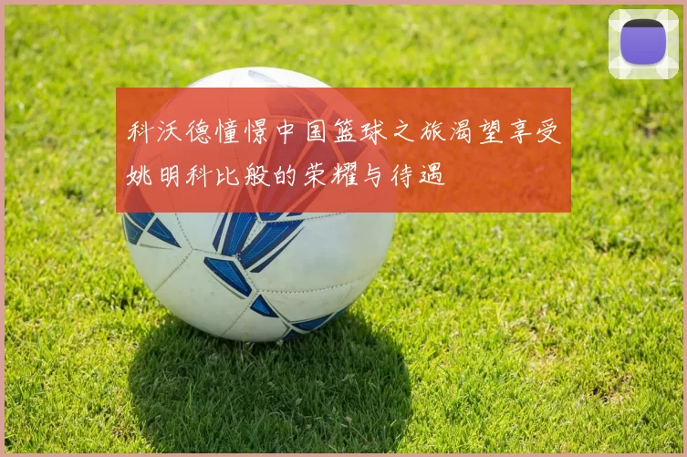 科沃德憧憬中国篮球之旅渴望享受姚明科比般的荣耀与待遇