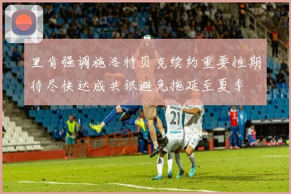 里肯强调施洛特贝克续约重要性期待尽快达成共识避免拖延至夏季