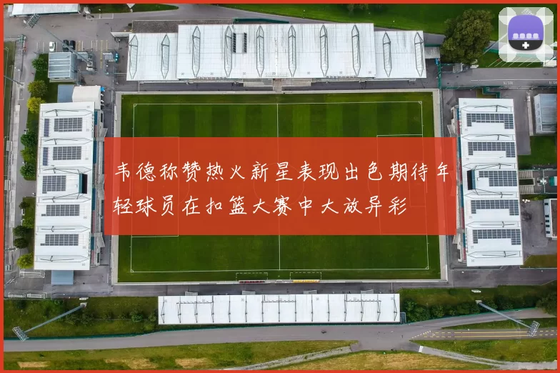 韦德称赞热火新星表现出色期待年轻球员在扣篮大赛中大放异彩