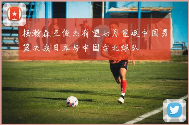 杨瀚森王俊杰有望七月重返中国男篮决战日本与中国台北球队