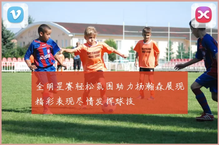 全明星赛轻松氛围助力杨瀚森展现精彩表现尽情发挥球技