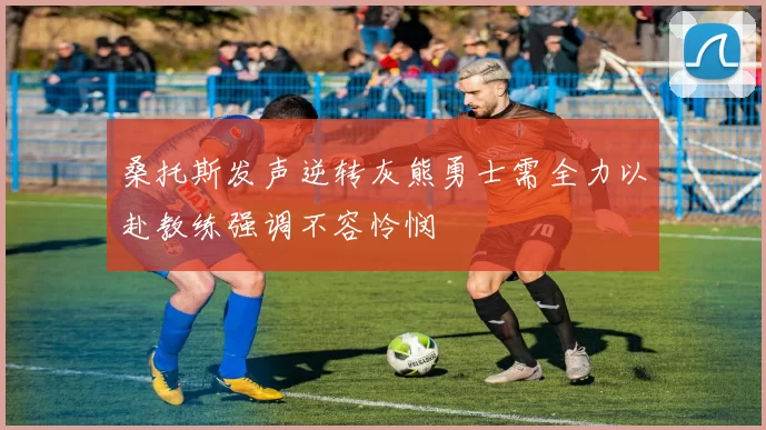 桑托斯发声逆转灰熊勇士需全力以赴教练强调不容怜悯