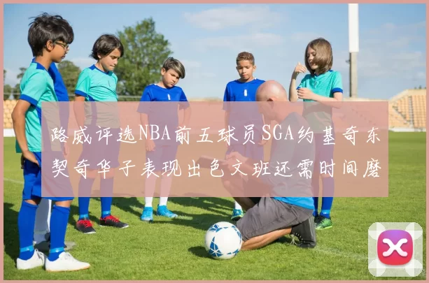 路威评选NBA前五球员SGA约基奇东契奇华子表现出色文班还需时间磨练