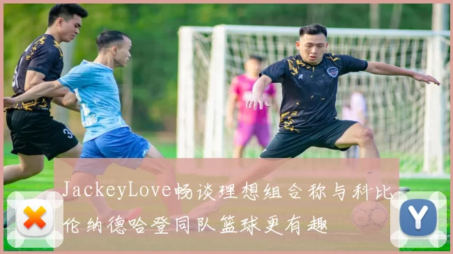 JackeyLove畅谈理想组合称与科比伦纳德哈登同队篮球更有趣