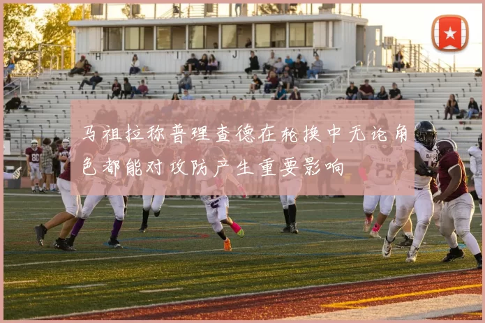 马祖拉称普理查德在轮换中无论角色都能对攻防产生重要影响