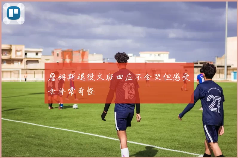 詹姆斯退役文班回应不会哭但感受会非常奇怪