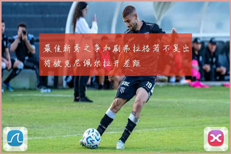 最佳新秀之争加剧弗拉格若不复出将被克尼佩尔拉开差距
