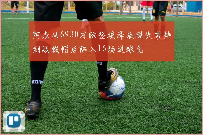 阿森纳6930万欧签埃泽表现失常热刺战戴帽后陷入16场进球荒