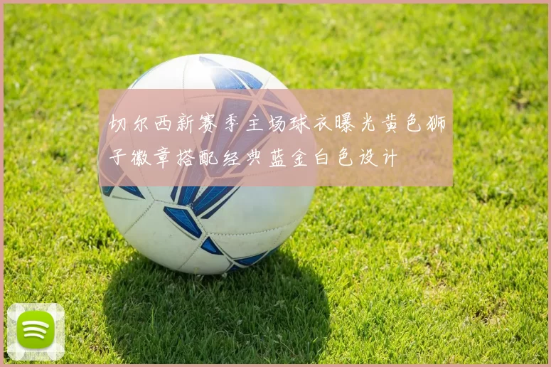 切尔西新赛季主场球衣曝光黄色狮子徽章搭配经典蓝金白色设计