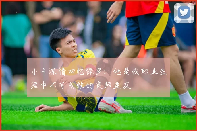 小卡深情回忆保罗：他是我职业生涯中不可或缺的良师益友