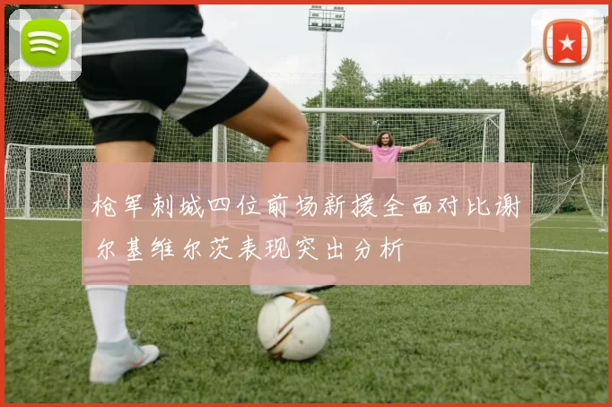 枪军刺城四位前场新援全面对比谢尔基维尔茨表现突出分析