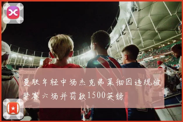曼联年轻中场杰克弗莱彻因违规被禁赛六场并罚款1500英镑