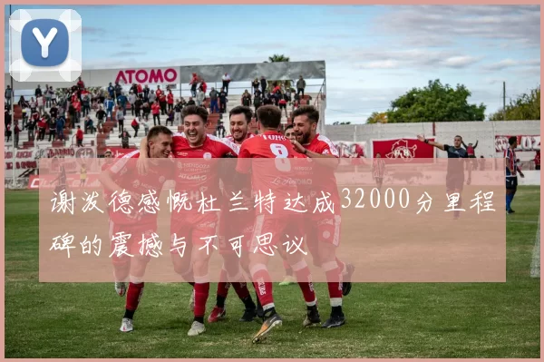 谢泼德感慨杜兰特达成32000分里程碑的震撼与不可思议
