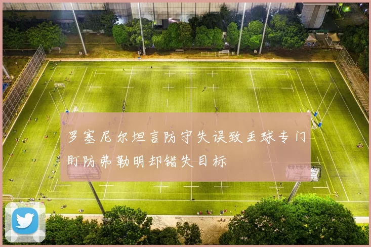 罗塞尼尔坦言防守失误致丢球专门盯防弗勒明却错失目标