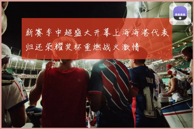 新赛季中超盛大开幕上海海港代表归还荣耀奖杯重燃战火激情