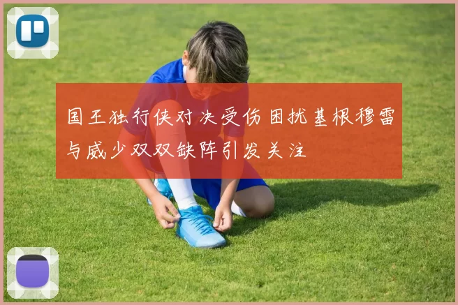 国王独行侠对决受伤困扰基根穆雷与威少双双缺阵引发关注