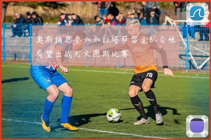 奥斯梅恩参加加拉塔萨雷全队合练有望出战尤文图斯比赛